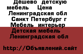 Дёшево  детскую мебель  › Цена ­ 1 200 - Ленинградская обл., Санкт-Петербург г. Мебель, интерьер » Детская мебель   . Ленинградская обл.